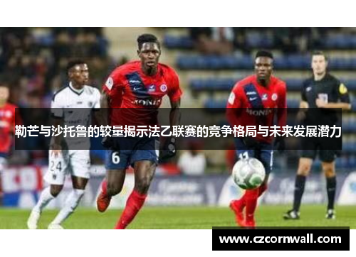 勒芒与沙托鲁的较量揭示法乙联赛的竞争格局与未来发展潜力