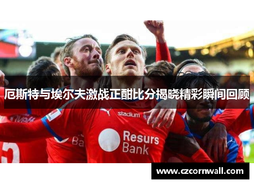 厄斯特与埃尔夫激战正酣比分揭晓精彩瞬间回顾
