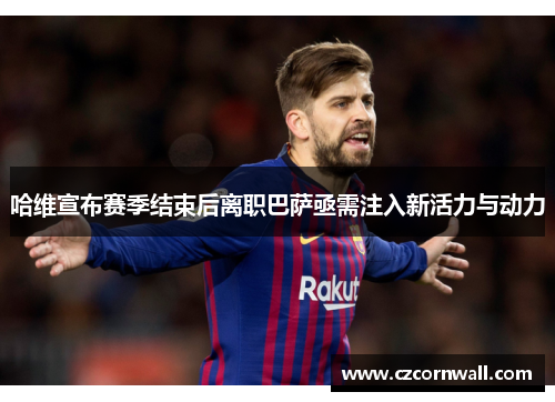 哈维宣布赛季结束后离职巴萨亟需注入新活力与动力