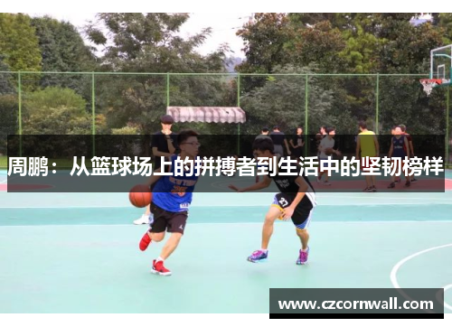 周鹏：从篮球场上的拼搏者到生活中的坚韧榜样