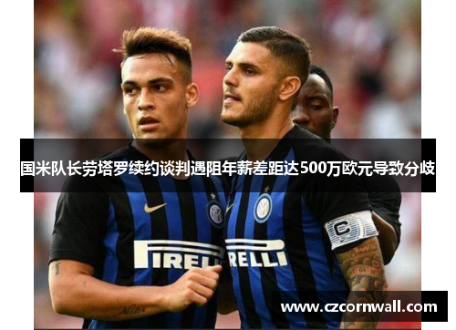 国米队长劳塔罗续约谈判遇阻年薪差距达500万欧元导致分歧
