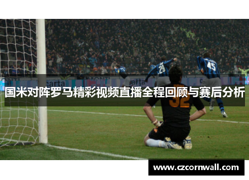 国米对阵罗马精彩视频直播全程回顾与赛后分析