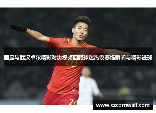国足与武汉卓尔精彩对决视频回顾球迷热议赛场瞬间与精彩进球