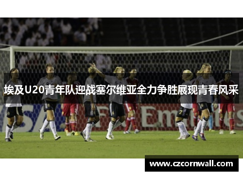 埃及U20青年队迎战塞尔维亚全力争胜展现青春风采