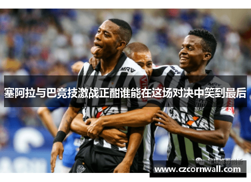 塞阿拉与巴竞技激战正酣谁能在这场对决中笑到最后