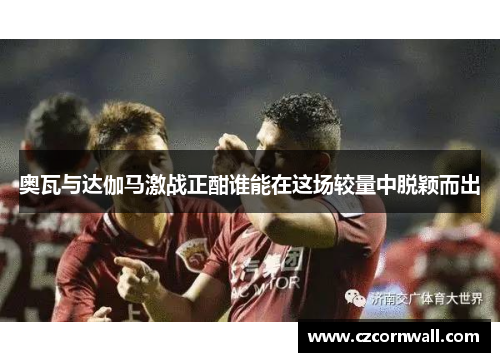 奥瓦与达伽马激战正酣谁能在这场较量中脱颖而出