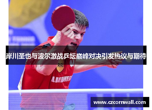 岸川圣也与波尔激战乒坛巅峰对决引发热议与期待