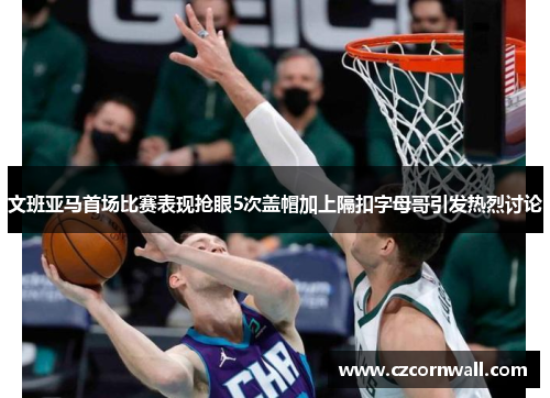 文班亚马首场比赛表现抢眼5次盖帽加上隔扣字母哥引发热烈讨论